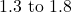 1.3 \text{ to } 1.8